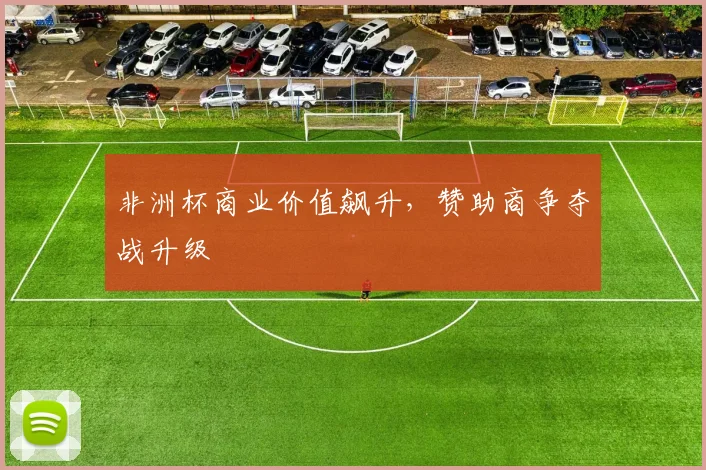 非洲杯商业价值飙升，赞助商争夺战升级