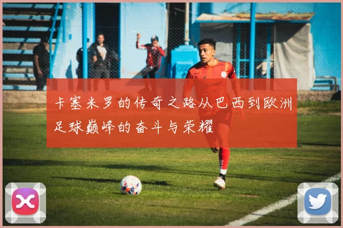 卡塞米罗的传奇之路从巴西到欧洲足球巅峰的奋斗与荣耀