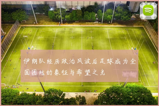 伊朗队经历政治风波后足球成为全国团结的象征与希望之光