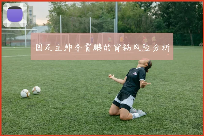 国足主帅李霄鹏的背锅风险分析