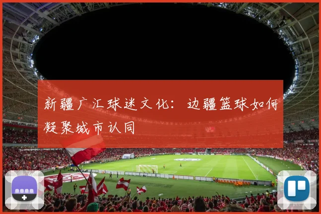 新疆广汇球迷文化：边疆篮球如何凝聚城市认同