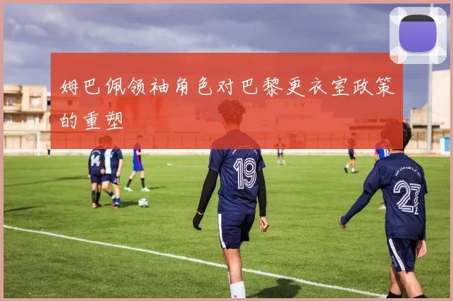 姆巴佩领袖角色对巴黎更衣室政策的重塑