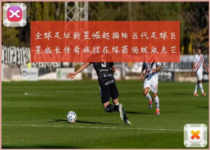 全球足坛新星崛起描绘当代足球巨星成长传奇旅程在绿茵场绽放光芒