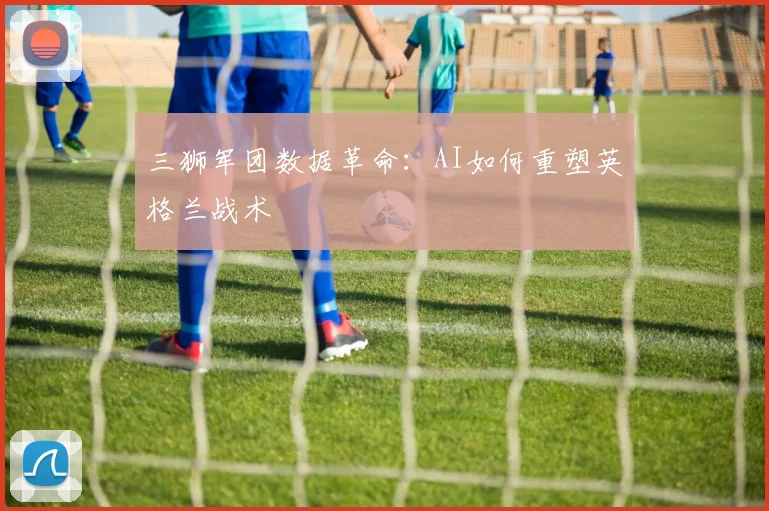 三狮军团数据革命：AI如何重塑英格兰战术